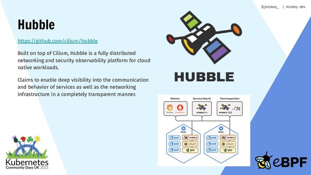 Hubble
https://github.com/cilium/hubble
Built on top of Cilium, Hubble is a fully distributed
networking and security observability platform for cloud
native workloads.
Claims to enable deep visibility into the communication
and behavior of services as well as the networking
infrastructure in a completely transparent manner.
