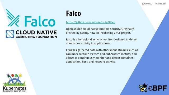 Falco
https://github.com/falcosecurity/falco
Open source cloud native runtime security. Originally
created by Sysdig, now an incubating CNCF project.
Falco is a behavioral activity monitor designed to detect
anomalous activity in applications.
Enriches gathered data with other input streams such as
container runtime metrics and Kubernetes metrics, and
allows to continuously monitor and detect container,
application, host, and network activity.
