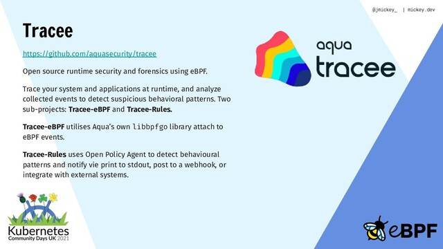 Tracee
https://github.com/aquasecurity/tracee
Open source runtime security and forensics using eBPF.
Trace your system and applications at runtime, and analyze
collected events to detect suspicious behavioral patterns. Two
sub-projects: Tracee-eBPF and Tracee-Rules.
Tracee-eBPF utilises Aqua’s own libbpfgo library attach to
eBPF events.
Tracee-Rules uses Open Policy Agent to detect behavioural
patterns and notify vie print to stdout, post to a webhook, or
integrate with external systems.
