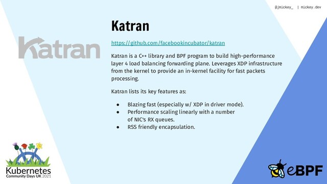 Katran
https://github.com/facebookincubator/katran
Katran is a C++ library and BPF program to build high-performance
layer 4 load balancing forwarding plane. Leverages XDP infrastructure
from the kernel to provide an in-kernel facility for fast packets
processing.
Katran lists its key features as:
● Blazing fast (especially w/ XDP in driver mode).
● Performance scaling linearly with a number
of NIC's RX queues.
● RSS friendly encapsulation.
