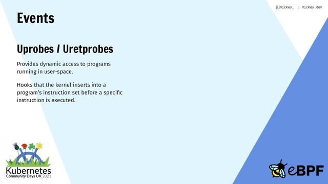 Events
Uprobes / Uretprobes
Provides dynamic access to programs
running in user-space.
Hooks that the kernel inserts into a
program’s instruction set before a speciﬁc
instruction is executed.
