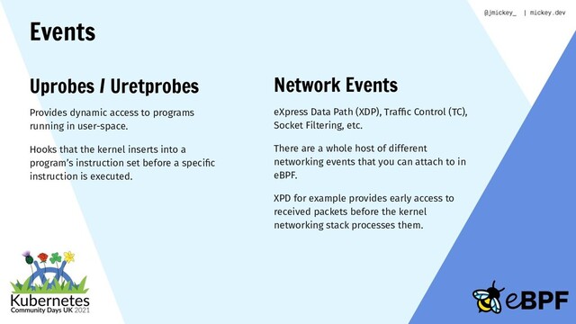 Events
Uprobes / Uretprobes
Provides dynamic access to programs
running in user-space.
Hooks that the kernel inserts into a
program’s instruction set before a speciﬁc
instruction is executed.
Network Events
eXpress Data Path (XDP), Trafﬁc Control (TC),
Socket Filtering, etc.
There are a whole host of different
networking events that you can attach to in
eBPF.
XPD for example provides early access to
received packets before the kernel
networking stack processes them.
