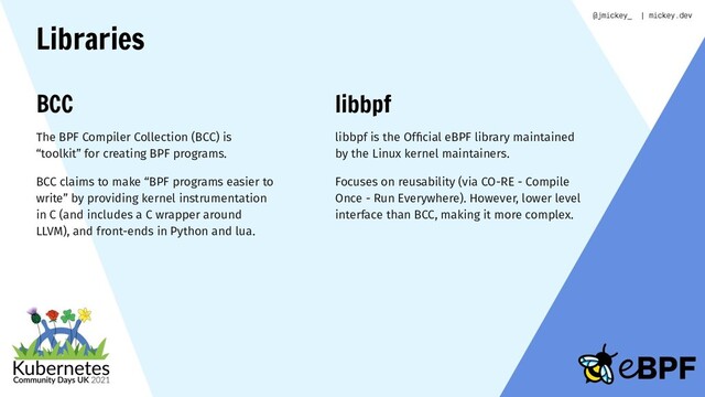 Libraries
BCC
The BPF Compiler Collection (BCC) is
“toolkit” for creating BPF programs.
BCC claims to make “BPF programs easier to
write” by providing kernel instrumentation
in C (and includes a C wrapper around
LLVM), and front-ends in Python and lua.
libbpf
libbpf is the Ofﬁcial eBPF library maintained
by the Linux kernel maintainers.
Focuses on reusability (via CO-RE - Compile
Once - Run Everywhere). However, lower level
interface than BCC, making it more complex.
