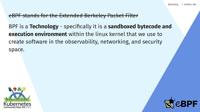 eBPF stands for the Extended Berkeley Packet Filter
BPF is a Technology - speciﬁcally it is a sandboxed bytecode and
execution environment within the linux kernel that we use to
create software in the observability, networking, and security
space.
