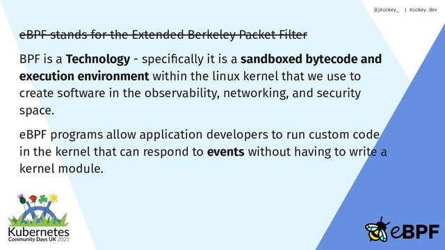 eBPF stands for the Extended Berkeley Packet Filter
BPF is a Technology - speciﬁcally it is a sandboxed bytecode and
execution environment within the linux kernel that we use to
create software in the observability, networking, and security
space.
eBPF programs allow application developers to run custom code
in the kernel that can respond to events without having to write a
kernel module.

