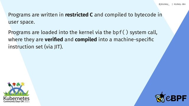 Programs are written in restricted C and compiled to bytecode in
user space.
Programs are loaded into the kernel via the bpf() system call,
where they are veriﬁed and compiled into a machine-speciﬁc
instruction set (via JIT).
