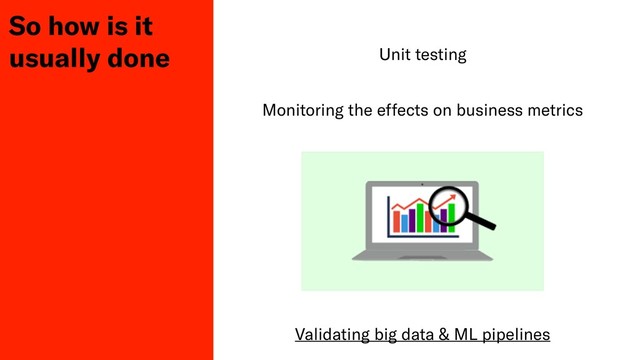 So how is it
usually done Unit testing
Monitoring the effects on business metrics
Validating big data & ML pipelines
