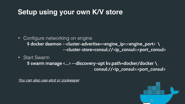 Setup using your own K/V store
• Configure networking on engine
$ docker daemon --cluster-advertise=: \
--cluster-store=consul://:
• Start Swarm
$ swarm manage <…> --discovery-opt kv.path=docker/docker \
consul://:
You can also use etcd or zookeeper
