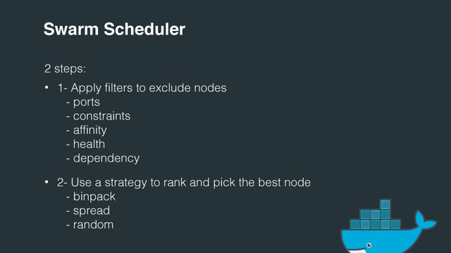 Swarm Scheduler
2 steps:
• 1- Apply filters to exclude nodes
- ports
- constraints
- affinity
- health
- dependency
• 2- Use a strategy to rank and pick the best node
- binpack
- spread
- random
