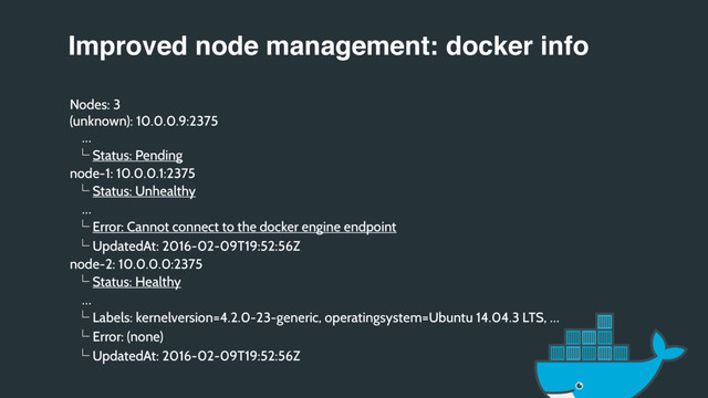 Improved node management: docker info
Nodes: 3
(unknown): 10.0.0.9:2375
…
ʦ Status: Pending
node-1: 10.0.0.1:2375
ʦ Status: Unhealthy
…
ʦ Error: Cannot connect to the docker engine endpoint
ʦ UpdatedAt: 2016-02-09T19:52:56Z
node-2: 10.0.0.0:2375
ʦ Status: Healthy
…
ʦ Labels: kernelversion=4.2.0-23-generic, operatingsystem=Ubuntu 14.04.3 LTS, …
ʦ Error: (none)
ʦ UpdatedAt: 2016-02-09T19:52:56Z
