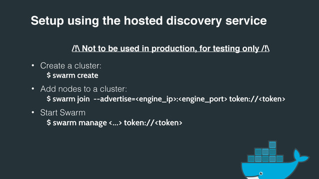 Setup using the hosted discovery service
/!\ Not to be used in production, for testing only /!\
• Create a cluster:
$ swarm create
• Add nodes to a cluster:
$ swarm join --advertise=: token://
• Start Swarm
$ swarm manage <…> token://
