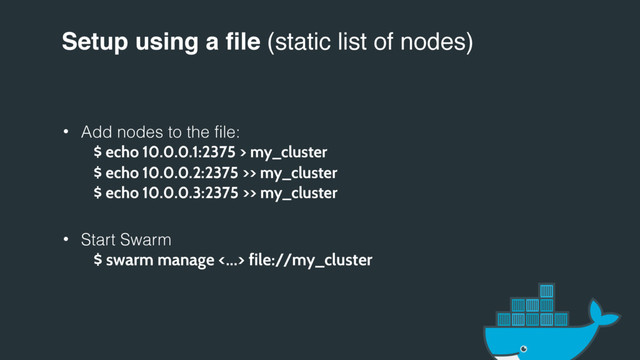 Setup using a file (static list of nodes)
• Add nodes to the file:
$ echo 10.0.0.1:2375 > my_cluster
$ echo 10.0.0.2:2375 >> my_cluster
$ echo 10.0.0.3:2375 >> my_cluster
• Start Swarm
$ swarm manage <…> file://my_cluster
