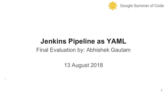 Jenkins Pipeline as YAML
Final Evaluation by: Abhishek Gautam
13 August 2018
.
2
