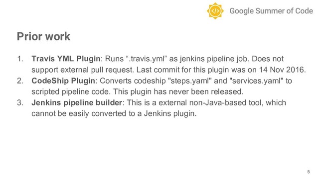 1. Travis YML Plugin: Runs “.travis.yml” as jenkins pipeline job. Does not
support external pull request. Last commit for this plugin was on 14 Nov 2016.
2. CodeShip Plugin: Converts codeship "steps.yaml" and "services.yaml" to
scripted pipeline code. This plugin has never been released.
3. Jenkins pipeline builder: This is a external non-Java-based tool, which
cannot be easily converted to a Jenkins plugin.
5
Prior work
