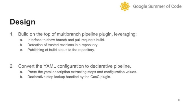 1. Build on the top of multibranch pipeline plugin, leveraging:
a. Interface to show branch and pull requests build.
b. Detection of trusted revisions in a repository.
c. Publishing of build status to the repository.
2. Convert the YAML configuration to declarative pipeline.
a. Parse the yaml description extracting steps and configuration values.
b. Declarative step lookup handled by the CasC plugin.
8
Design
