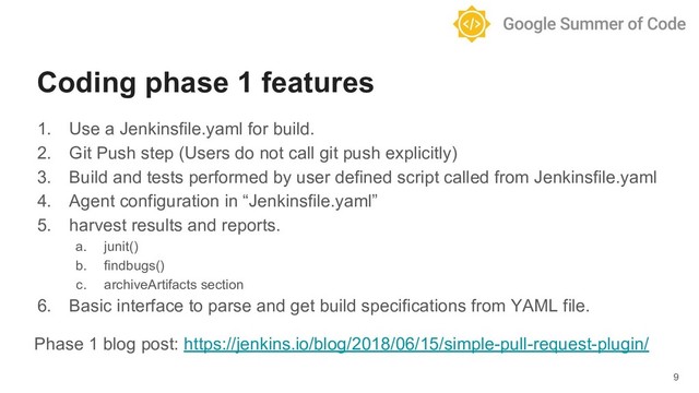 1. Use a Jenkinsfile.yaml for build.
2. Git Push step (Users do not call git push explicitly)
3. Build and tests performed by user defined script called from Jenkinsfile.yaml
4. Agent configuration in “Jenkinsfile.yaml”
5. harvest results and reports.
a. junit()
b. findbugs()
c. archiveArtifacts section
6. Basic interface to parse and get build specifications from YAML file.
Phase 1 blog post: https://jenkins.io/blog/2018/06/15/simple-pull-request-plugin/
9
Coding phase 1 features
