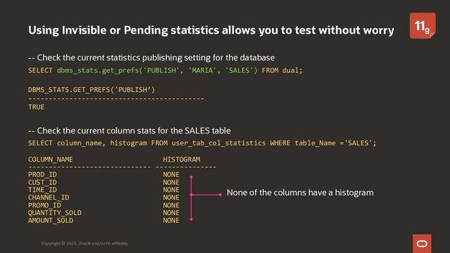 Using Invisible or Pending statistics allows you to test without worry
-- Check the current statistics publishing setting for the database
SELECT dbms_stats.get_prefs('PUBLISH', 'MARIA', 'SALES') FROM dual;
DBMS_STATS.GET_PREFS('PUBLISH’)
-------------------------------------------
TRUE
-- Check the current column stats for the SALES table
SELECT column_name, histogram FROM user_tab_col_statistics WHERE table_Name ='SALES';
COLUMN_NAME HISTOGRAM
------------------------------ ---------------
PROD_ID NONE
CUST_ID NONE
TIME_ID NONE
CHANNEL_ID NONE
PROMO_ID NONE
QUANTITY_SOLD NONE
AMOUNT_SOLD NONE
Copyright © 2023, Oracle and/or its affiliates
None of the columns have a histogram
