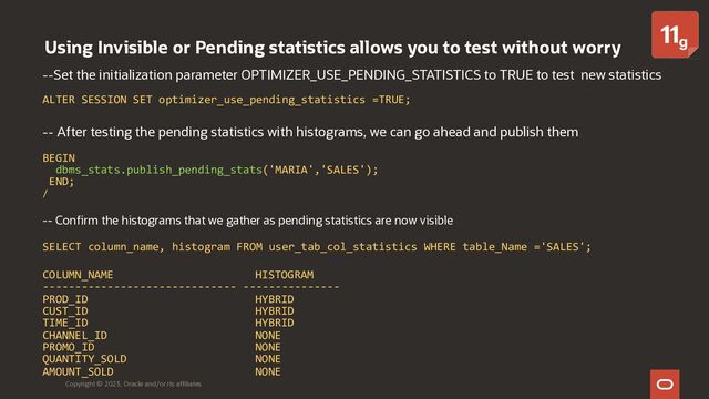 Using Invisible or Pending statistics allows you to test without worry
Copyright © 2023, Oracle and/or its affiliates
--Set the initialization parameter OPTIMIZER_USE_PENDING_STATISTICS to TRUE to test new statistics
ALTER SESSION SET optimizer_use_pending_statistics =TRUE;
-- After testing the pending statistics with histograms, we can go ahead and publish them
BEGIN
dbms_stats.publish_pending_stats('MARIA','SALES');
END;
/
-- Confirm the histograms that we gather as pending statistics are now visible
SELECT column_name, histogram FROM user_tab_col_statistics WHERE table_Name ='SALES';
COLUMN_NAME HISTOGRAM
------------------------------ ---------------
PROD_ID HYBRID
CUST_ID HYBRID
TIME_ID HYBRID
CHANNEL_ID NONE
PROMO_ID NONE
QUANTITY_SOLD NONE
AMOUNT_SOLD NONE
