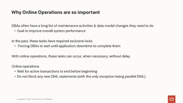 Why Online Operations are so important
DBAs often have a long list of maintenance activities & data model changes they need to do
• Goal to improve overall system performance
In the past, these tasks have required exclusive locks
• Forcing DBAs to wait until application downtime to complete them
With online operations, these tasks can occur, when necessary, without delay
Online operations
• Wait for active transactions to end before beginning
• Do not block any new DML statements (with the only exception being parallel DML)
Copyright © 2023, Oracle and/or its affiliates
