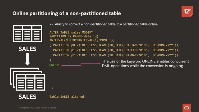 -- Ability to convert a non-partitioned table to a partitioned table online
ALTER TABLE sales MODIFY
PARTITION BY RANGE(date_id)
INTERVAL(NUMTOYMINTERVAL(1,'MONTH'))
( PARTITION p0 VALUES LESS THAN (TO_DATE('01-JAN-2018', 'DD-MON-YYYY')),
PARTITION p1 VALUES LESS THAN (TO_DATE('01-FEB-2018', 'DD-MON-YYYY')),
PARTITION p2 VALUES LESS THAN (TO_DATE('01-MAR-2018', 'DD-MON-YYYY’))
)
ONLINE
UPDATE INDEXES
( idx_dt_rev local,
idx_ord_sold GLOBAL PARTITION BY RANGE (order_id)
( PARTITION ip0 VALUES LESS THAN (MAXVALUE))
);
Table SALES altered.
Online partitioning of a non-partitioned table
Copyright © 2023, Oracle and/or its affiliates
SALES
SALES
The use of the keyword ONLINE enables concurrent
DML operations while the conversion is ongoing
