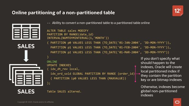 -- Ability to convert a non-partitioned table to a partitioned table online
ALTER TABLE sales MODIFY
PARTITION BY RANGE(date_id)
INTERVAL(NUMTOYMINTERVAL(1,'MONTH'))
( PARTITION p0 VALUES LESS THAN (TO_DATE('01-JAN-2004', 'DD-MON-YYYY')),
PARTITION p1 VALUES LESS THAN (TO_DATE('01-FEB-2004', 'DD-MON-YYYY')),
PARTITION p2 VALUES LESS THAN (TO_DATE('01-MAR-2004', 'DD-MON-YYYY’))
)
ONLINE
UPDATE INDEXES
( idx_dt_rev local,
idx_ord_sold GLOBAL PARTITION BY RANGE (order_id)
( PARTITION ip0 VALUES LESS THAN (MAXVALUE))
);
Table SALES altered.
Online partitioning of a non-partitioned table
Copyright © 2023, Oracle and/or its affiliates
SALES
SALES
If you don’t specify what
should happen to the
indexes, Oracle will create
local partitioned index if
they contain the partition
key or are bitmap indexes
Otherwise, indexes become
global non-partitioned
indexes
