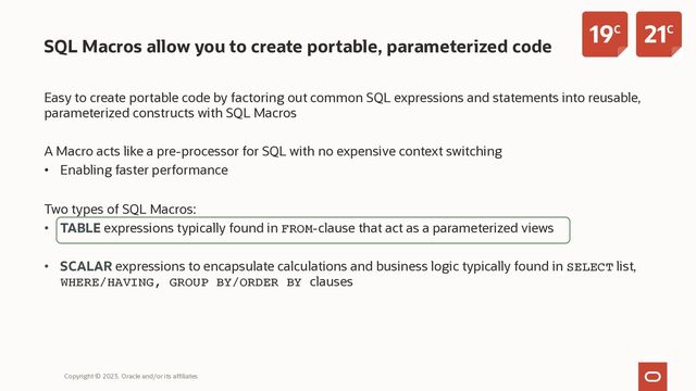 SQL Macros allow you to create portable, parameterized code
Easy to create portable code by factoring out common SQL expressions and statements into reusable,
parameterized constructs with SQL Macros
A Macro acts like a pre-processor for SQL with no expensive context switching
• Enabling faster performance
Two types of SQL Macros:
• TABLE expressions typically found in FROM-clause that act as a parameterized views
• SCALAR expressions to encapsulate calculations and business logic typically found in SELECT list,
WHERE/HAVING, GROUP BY/ORDER BY clauses
Copyright © 2023, Oracle and/or its affiliates
