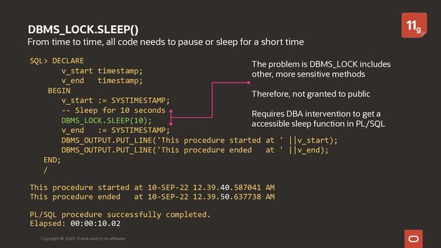 DBMS_LOCK.SLEEP()
From time to time, all code needs to pause or sleep for a short time
Copyright © 2023, Oracle and/or its affiliates
SQL> DECLARE
v_start timestamp;
v_end timestamp;
BEGIN
v_start := SYSTIMESTAMP;
-- Sleep for 10 seconds
DBMS_LOCK.SLEEP(10);
v_end := SYSTIMESTAMP;
DBMS_OUTPUT.PUT_LINE('This procedure started at ' ||v_start);
DBMS_OUTPUT.PUT_LINE('This procedure ended at ' ||v_end);
END;
/
This procedure started at 10-SEP-22 12.39.40.587041 AM
This procedure ended at 10-SEP-22 12.39.50.637738 AM
PL/SQL procedure successfully completed.
Elapsed: 00:00:10.02
The problem is DBMS_LOCK includes
other, more sensitive methods
Therefore, not granted to public
Requires DBA intervention to get a
accessible sleep function in PL/SQL
