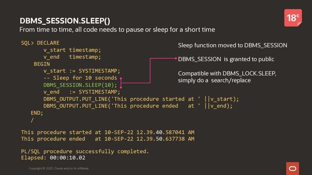 DBMS_SESSION.SLEEP()
From time to time, all code needs to pause or sleep for a short time
Copyright © 2023, Oracle and/or its affiliates
SQL> DECLARE
v_start timestamp;
v_end timestamp;
BEGIN
v_start := SYSTIMESTAMP;
-- Sleep for 10 seconds
DBMS_SESSION.SLEEP(10);
v_end := SYSTIMESTAMP;
DBMS_OUTPUT.PUT_LINE('This procedure started at ' ||v_start);
DBMS_OUTPUT.PUT_LINE('This procedure ended at ' ||v_end);
END;
/
This procedure started at 10-SEP-22 12.39.40.587041 AM
This procedure ended at 10-SEP-22 12.39.50.637738 AM
PL/SQL procedure successfully completed.
Elapsed: 00:00:10.02
Sleep function moved to DBMS_SESSION
DBMS_SESSION is granted to public
Compatible with DBMS_LOCK.SLEEP,
simply do a search/replace
