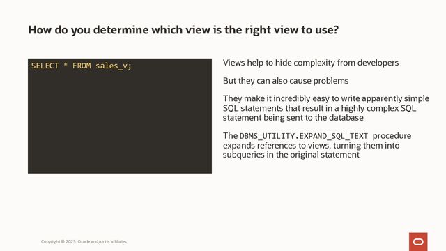 How do you determine which view is the right view to use?
Views help to hide complexity from developers
But they can also cause problems
They make it incredibly easy to write apparently simple
SQL statements that result in a highly complex SQL
statement being sent to the database
The DBMS_UTILITY.EXPAND_SQL_TEXT procedure
expands references to views, turning them into
subqueries in the original statement
Copyright © 2023, Oracle and/or its affiliates
SELECT * FROM sales_v;
