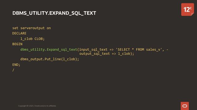 DBMS_UTILITY.EXPAND_SQL_TEXT
set serveroutput on
DECLARE
l_clob CLOB;
BEGIN
dbms_utility.Expand_sql_text(input_sql_text => 'SELECT * FROM sales_v', -
output_sql_text => l_clob);
dbms_output.Put_line(l_clob);
END;
/
Copyright © 2023, Oracle and/or its affiliates

