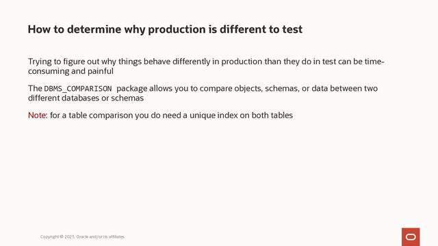 How to determine why production is different to test
Trying to figure out why things behave differently in production than they do in test can be time-
consuming and painful
The DBMS_COMPARISON package allows you to compare objects, schemas, or data between two
different databases or schemas
Note: for a table comparison you do need a unique index on both tables
Copyright © 2023, Oracle and/or its affiliates
