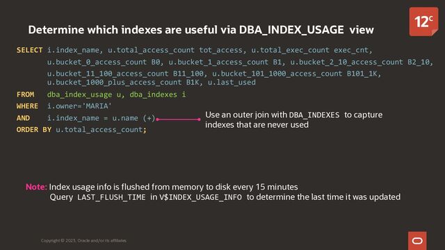 Determine which indexes are useful via DBA_INDEX_USAGE view
SELECT i.index_name, u.total_access_count tot_access, u.total_exec_count exec_cnt,
u.bucket_0_access_count B0, u.bucket_1_access_count B1, u.bucket_2_10_access_count B2_10,
u.bucket_11_100_access_count B11_100, u.bucket_101_1000_access_count B101_1K,
u.bucket_1000_plus_access_count B1K, u.last_used
FROM dba_index_usage u, dba_indexes i
WHERE i.owner='MARIA'
AND i.index_name = u.name (+)
ORDER BY u.total_access_count;
Copyright © 2023, Oracle and/or its affiliates
Use an outer join with DBA_INDEXES to capture
indexes that are never used
Note: Index usage info is flushed from memory to disk every 15 minutes
Query LAST_FLUSH_TIME in V$INDEX_USAGE_INFO to determine the last time it was updated
