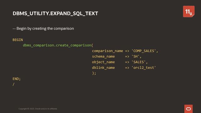 DBMS_UTILITY.EXPAND_SQL_TEXT
-- Begin by creating the comparison
BEGIN
dbms_comparison.create_comparison(
comparison_name => 'COMP_SALES',
schema_name => 'SH',
object_name => 'SALES',
dblink_name => 'orcl2_test'
);
END;
/
Copyright © 2023, Oracle and/or its affiliates
