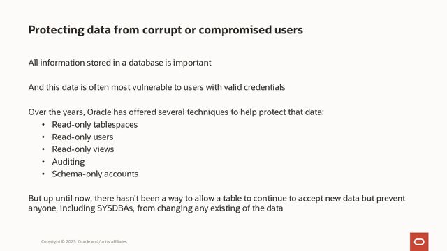 Protecting data from corrupt or compromised users
All information stored in a database is important
And this data is often most vulnerable to users with valid credentials
Over the years, Oracle has offered several techniques to help protect that data:
• Read-only tablespaces
• Read-only users
• Read-only views
• Auditing
• Schema-only accounts
But up until now, there hasn’t been a way to allow a table to continue to accept new data but prevent
anyone, including SYSDBAs, from changing any existing of the data
Copyright © 2023, Oracle and/or its affiliates
