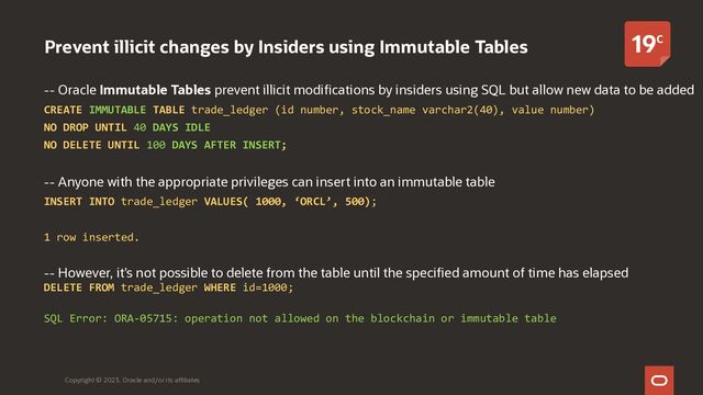 Prevent illicit changes by Insiders using Immutable Tables
-- Oracle Immutable Tables prevent illicit modifications by insiders using SQL but allow new data to be added
CREATE IMMUTABLE TABLE trade_ledger (id number, stock_name varchar2(40), value number)
NO DROP UNTIL 40 DAYS IDLE
NO DELETE UNTIL 100 DAYS AFTER INSERT;
-- Anyone with the appropriate privileges can insert into an immutable table
INSERT INTO trade_ledger VALUES( 1000, ‘ORCL’, 500);
1 row inserted.
-- However, it’s not possible to delete from the table until the specified amount of time has elapsed
DELETE FROM trade_ledger WHERE id=1000;
SQL Error: ORA-05715: operation not allowed on the blockchain or immutable table
Copyright © 2023, Oracle and/or its affiliates
