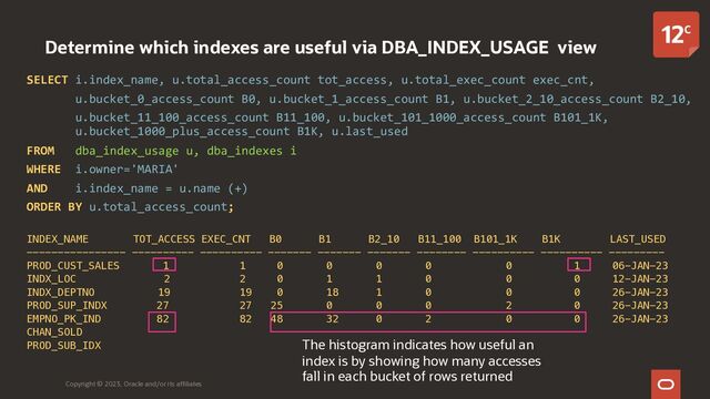Determine which indexes are useful via DBA_INDEX_USAGE view
SELECT i.index_name, u.total_access_count tot_access, u.total_exec_count exec_cnt,
u.bucket_0_access_count B0, u.bucket_1_access_count B1, u.bucket_2_10_access_count B2_10,
u.bucket_11_100_access_count B11_100, u.bucket_101_1000_access_count B101_1K,
u.bucket_1000_plus_access_count B1K, u.last_used
FROM dba_index_usage u, dba_indexes i
WHERE i.owner='MARIA'
AND i.index_name = u.name (+)
ORDER BY u.total_access_count;
INDEX_NAME TOT_ACCESS EXEC_CNT B0 B1 B2_10 B11_100 B101_1K B1K LAST_USED
---------------- ---------- ---------- ------- ------- ------- -------- ---------- ---------- ---------
PROD_CUST_SALES 1 1 0 0 0 0 0 1 06-JAN-23
INDX_LOC 2 2 0 1 1 0 0 0 12-JAN-23
INDX_DEPTNO 19 19 0 18 1 0 0 0 26-JAN-23
PROD_SUP_INDX 27 27 25 0 0 0 2 0 26-JAN-23
EMPNO_PK_IND 82 82 48 32 0 2 0 0 26-JAN-23
CHAN_SOLD
PROD_SUB_IDX
Copyright © 2023, Oracle and/or its affiliates
The histogram indicates how useful an
index is by showing how many accesses
fall in each bucket of rows returned
