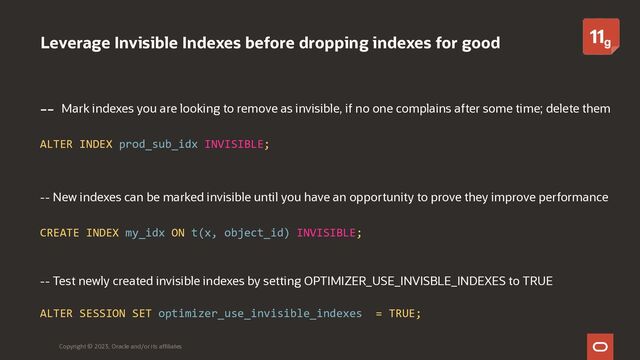 Leverage Invisible Indexes before dropping indexes for good
-- Mark indexes you are looking to remove as invisible, if no one complains after some time; delete them
ALTER INDEX prod_sub_idx INVISIBLE;
-- New indexes can be marked invisible until you have an opportunity to prove they improve performance
CREATE INDEX my_idx ON t(x, object_id) INVISIBLE;
-- Test newly created invisible indexes by setting OPTIMIZER_USE_INVISBLE_INDEXES to TRUE
ALTER SESSION SET optimizer_use_invisible_indexes = TRUE;
Copyright © 2023, Oracle and/or its affiliates
