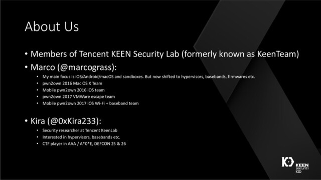 About Us
• Members of Tencent KEEN Security Lab (formerly known as KeenTeam)
• Marco (@marcograss):
• My main focus is iOS/Android/macOS and sandboxes. But now shifted to hypervisors, basebands, firmwares etc.
• pwn2own 2016 Mac OS X Team
• Mobile pwn2own 2016 iOS team
• pwn2own 2017 VMWare escape team
• Mobile pwn2own 2017 iOS Wi-Fi + baseband team
• Kira (@0xKira233):
• Security researcher at Tencent KeenLab
• Interested in hypervisors, basebands etc.
• CTF player in AAA / A*0*E, DEFCON 25 & 26
