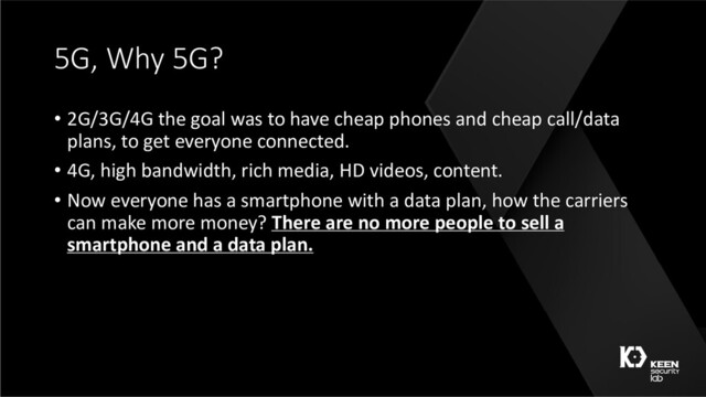 5G, Why 5G?
• 2G/3G/4G the goal was to have cheap phones and cheap call/data
plans, to get everyone connected.
• 4G, high bandwidth, rich media, HD videos, content.
• Now everyone has a smartphone with a data plan, how the carriers
can make more money? There are no more people to sell a
smartphone and a data plan.
