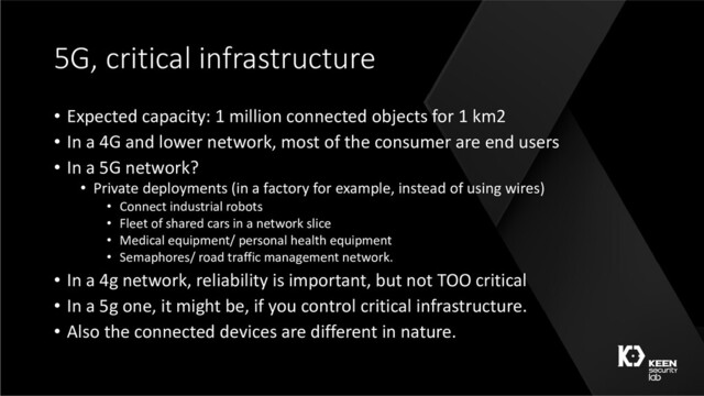 5G, critical infrastructure
• Expected capacity: 1 million connected objects for 1 km2
• In a 4G and lower network, most of the consumer are end users
• In a 5G network?
• Private deployments (in a factory for example, instead of using wires)
• Connect industrial robots
• Fleet of shared cars in a network slice
• Medical equipment/ personal health equipment
• Semaphores/ road traffic management network.
• In a 4g network, reliability is important, but not TOO critical
• In a 5g one, it might be, if you control critical infrastructure.
• Also the connected devices are different in nature.
