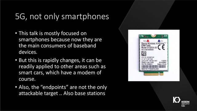 5G, not only smartphones
• This talk is mostly focused on
smartphones because now they are
the main consumers of baseband
devices.
• But this is rapidly changes, it can be
readily applied to other areas such as
smart cars, which have a modem of
course.
• Also, the “endpoints” are not the only
attackable target .. Also base stations
