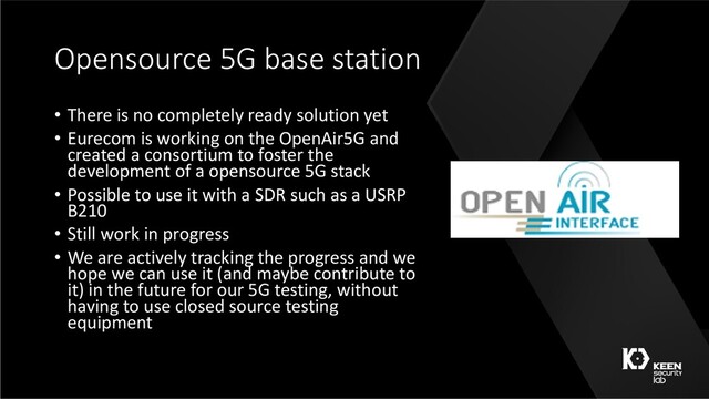 Opensource 5G base station
• There is no completely ready solution yet
• Eurecom is working on the OpenAir5G and
created a consortium to foster the
development of a opensource 5G stack
• Possible to use it with a SDR such as a USRP
B210
• Still work in progress
• We are actively tracking the progress and we
hope we can use it (and maybe contribute to
it) in the future for our 5G testing, without
having to use closed source testing
equipment
