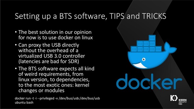Setting up a BTS software, TIPS and TRICKS
• The best solution in our opinion
for now is to use docker on linux
• Can proxy the USB directly
without the overhead of a
virtualized USB 3.0 controller
(latencies are bad for SDR)
• The BTS software expects all kind
of weird requirements, from
linux version, to dependencies,
to the most exotic ones: kernel
changes or modules
docker run -t -i --privileged -v /dev/bus/usb:/dev/bus/usb
ubuntu bash
