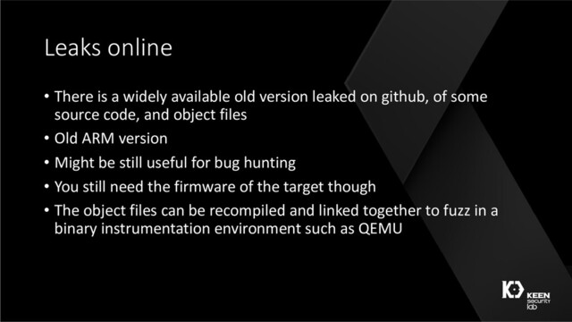 Leaks online
• There is a widely available old version leaked on github, of some
source code, and object files
• Old ARM version
• Might be still useful for bug hunting
• You still need the firmware of the target though
• The object files can be recompiled and linked together to fuzz in a
binary instrumentation environment such as QEMU

