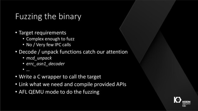 Fuzzing the binary
• Target requirements
• Complex enough to fuzz
• No / Very few IPC calls
• Decode / unpack functions catch our attention
• mcd_unpack
• errc_asn1_decoder
• …
• Write a C wrapper to call the target
• Link what we need and compile provided APIs
• AFL QEMU mode to do the fuzzing
