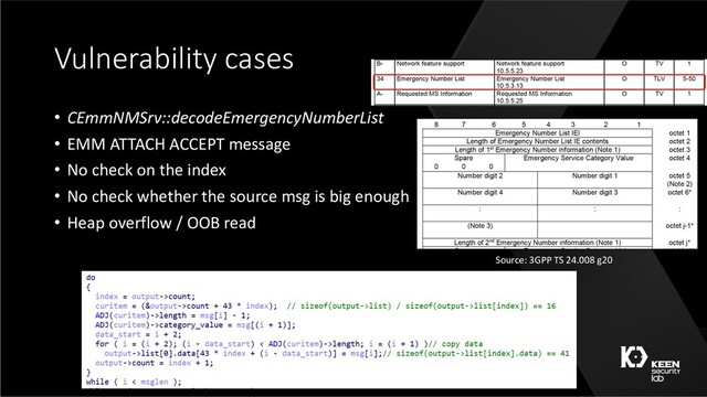 Vulnerability cases
• CEmmNMSrv::decodeEmergencyNumberList
• EMM ATTACH ACCEPT message
• No check on the index
• No check whether the source msg is big enough
• Heap overflow / OOB read
Source: 3GPP TS 24.008 g20
