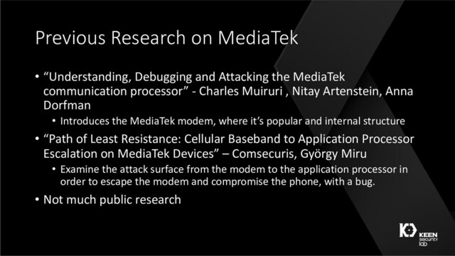Previous Research on MediaTek
• “Understanding, Debugging and Attacking the MediaTek
communication processor” - Charles Muiruri , Nitay Artenstein, Anna
Dorfman
• Introduces the MediaTek modem, where it’s popular and internal structure
• “Path of Least Resistance: Cellular Baseband to Application Processor
Escalation on MediaTek Devices” – Comsecuris, György Miru
• Examine the attack surface from the modem to the application processor in
order to escape the modem and compromise the phone, with a bug.
• Not much public research
