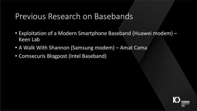 Previous Research on Basebands
• Exploitation of a Modern Smartphone Baseband (Huawei modem) –
Keen Lab
• A Walk With Shannon (Samsung modem) – Amat Cama
• Comsecuris Blogpost (Intel Baseband)
