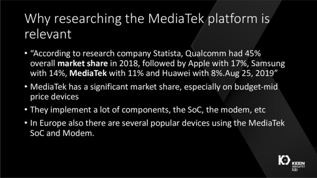 Why researching the MediaTek platform is
relevant
• “According to research company Statista, Qualcomm had 45%
overall market share in 2018, followed by Apple with 17%, Samsung
with 14%, MediaTek with 11% and Huawei with 8%.Aug 25, 2019”
• MediaTek has a significant market share, especially on budget-mid
price devices
• They implement a lot of components, the SoC, the modem, etc
• In Europe also there are several popular devices using the MediaTek
SoC and Modem.
