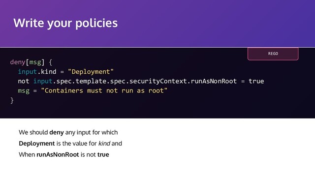 Write your policies
deny[msg] {
input.kind = "Deployment"
not input.spec.template.spec.securityContext.runAsNonRoot = true
msg = "Containers must not run as root"
}
We should deny any input for which
Deployment is the value for kind and
When runAsNonRoot is not true
REGO
